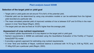 Plant analysis based SSNM
Selection of the target yield or yield goal
• Target yield or yield goals are set around 75 to 8o% of the potential yield,
• Potential yield can be determined by using crop simulation models or can be estimated from the highest
yield recorded at a particular site.
• The mean simulated potential yield of improved varieties of rice is between 8.87 and 9.47t/ha in the main
season in inner Terai Nepal (Regmi, 2003).
• The target yield can also be fixed at 10-20% higher than the average yield.
Assessment of crop nutrient requirement
• The nutrient uptake requirements of a crop depend on the target yield or yield goal.
• Nutrient requirements in SSNM are estimated using the Quantitative Evaluation of the Fertility of Tropical
Soils(QUEFTS) model.
• It provides a generic approach for estimating crop nutrient requirements.
• In inner Terai and foothills of Nepal, nutritional balance is achieved with 14.70 kg N, 5.95 kg P2O5, and
17.46kg K2O per a particular yield (Regmi, 2003).
 