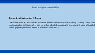Fertilizers P and K , as computed above are applied basally at the time of sowing / planting , the N rates
and application schedules of N can be further adjusted according to crop demand using chlorophyll
meter (popularly known as SPAD) or leaf colour chart (LCC).
Plant analysis based SSNM
Dynamic adjustment of N Rates
 