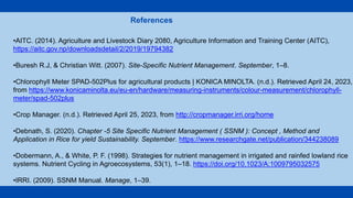 •AITC. (2014). Agriculture and Livestock Diary 2080, Agriculture Information and Training Center (AITC),
https://aitc.gov.np/downloadsdetail/2/2019/19794382
•Buresh R.J, & Christian Witt. (2007). Site-Specific Nutrient Management. September, 1–8.
•Chlorophyll Meter SPAD-502Plus for agricultural products | KONICA MINOLTA. (n.d.). Retrieved April 24, 2023,
from https://www.konicaminolta.eu/eu-en/hardware/measuring-instruments/colour-measurement/chlorophyll-
meter/spad-502plus
•Crop Manager. (n.d.). Retrieved April 25, 2023, from http://cropmanager.irri.org/home
•Debnath, S. (2020). Chapter -5 Site Specific Nutrient Management ( SSNM ): Concept , Method and
Application in Rice for yield Sustainability. September. https://www.researchgate.net/publication/344238089
•Dobermann, A., & White, P. F. (1998). Strategies for nutrient management in irrigated and rainfed lowland rice
systems. Nutrient Cycling in Agroecosystems, 53(1), 1–18. https://doi.org/10.1023/A:1009795032575
•IRRI. (2009). SSNM Manual. Manage, 1–39.
References
 