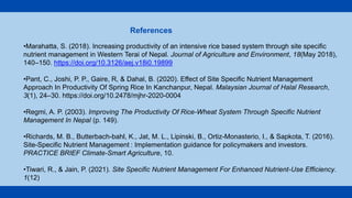 •Marahatta, S. (2018). Increasing productivity of an intensive rice based system through site specific
nutrient management in Western Terai of Nepal. Journal of Agriculture and Environment, 18(May 2018),
140–150. https://doi.org/10.3126/aej.v18i0.19899
•Pant, C., Joshi, P. P., Gaire, R, & Dahal, B. (2020). Effect of Site Specific Nutrient Management
Approach In Productivity Of Spring Rice In Kanchanpur, Nepal. Malaysian Journal of Halal Research,
3(1), 24–30. https://doi.org/10.2478/mjhr-2020-0004
•Regmi, A. P. (2003). Improving The Productivity Of Rice-Wheat System Through Specific Nutrient
Management In Nepal (p. 149).
•Richards, M. B., Butterbach-bahl, K., Jat, M. L., Lipinski, B., Ortiz-Monasterio, I., & Sapkota, T. (2016).
Site-Specific Nutrient Management : Implementation guidance for policymakers and investors.
PRACTICE BRIEF Climate-Smart Agriculture, 10.
•Tiwari, R., & Jain, P. (2021). Site Specific Nutrient Management For Enhanced Nutrient-Use Efficiency.
1(12)
References
 