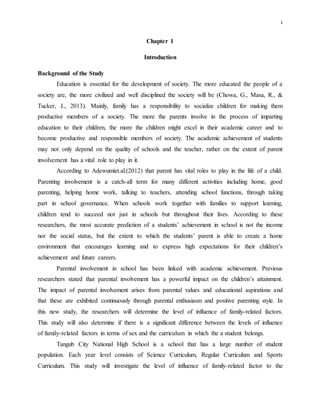 1
Chapter 1
Introduction
Background of the Study
Education is essential for the development of society. The more educated the people of a
society are, the more civilized and well disciplined the society will be (Chowa, G., Masa, R., &
Tucker, J., 2013). Mainly, family has a responsibility to socialize children for making them
productive members of a society. The more the parents involve in the process of imparting
education to their children, the more the children might excel in their academic career and to
become productive and responsible members of society. The academic achievement of students
may not only depend on the quality of schools and the teacher, rather on the extent of parent
involvement has a vital role to play in it.
According to Adewumiet.al.(2012) that parent has vital roles to play in the life of a child.
Parenting involvement is a catch-all term for many different activities including home, good
parenting, helping home work, talking to teachers, attending school functions, through taking
part in school governance. When schools work together with families to support learning,
children tend to succeed not just in schools but throughout their lives. According to these
researchers, the most accurate prediction of a students’ achievement in school is not the income
nor the social status, but the extent to which the students’ parent is able to create a home
environment that encourages learning and to express high expectations for their children’s
achievement and future careers.
Parental involvement in school has been linked with academic achievement. Previous
researchers stated that parental involvement has a powerful impact on the children’s attainment.
The impact of parental involvement arises from parental values and educational aspirations and
that these are exhibited continuously through parental enthusiasm and positive parenting style. In
this new study, the researchers will determine the level of influence of family-related factors.
This study will also determine if there is a significant difference between the levels of influence
of family-related factors in terms of sex and the curriculum in which the a student belongs.
Tangub City National High School is a school that has a large number of student
population. Each year level consists of Science Curriculum, Regular Curriculum and Sports
Curriculum. This study will investigate the level of influence of family-related factor to the
 