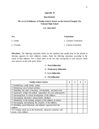 10
Appendix B
Questionnaire
The Level of Influence of Family-related factors on the Selected Tangub City
National High School
S.Y. 2014-2015
Sex Curriculum
[ ] Male [ ] Science Curriculum
[ ] Female [ ] Sports Curriculum
Directions: The following statements below are the situations that usually done by the parents in
showing supports for their children’s studies. Rank the following statements according to the
extent of their influence. Put a check mark on the box that corresponds to your answers. Refer
your answers on the scale given below.
1 – Most Influential
2 – Moderately Influential
3 – Less Influential
4 – Not Influential
Family-related factors 4 3 2 1
1. Establishing a daily family routine.
2. Monitoring out of school activities.
3. Modelling the value of learning, self discipline, and hard work.
4. Expression of high but realistic expectation for your achievements.
5. Encouragement in school development of the children.
6. Encouraging discussion among family members.
7. Monitoring on the learning progress of the children in school.
8. Encouraging and nurturing the creativity of the children.
9. Modelling good behaviours and attitudes expected from the
children.
10. Constant check up on the homework, classroom activities and
events of the children
 
