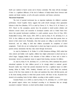 2
fourth year students in Sports section and in Science curriculum. This study will also investigate
if there is a significant difference of the level of influence of family-related factor between male
students and female students, as well as the sports curriculum and Science curriculum.
Theoretical Framework
The level of parental involvement has an important implication for children’s academic
performance. Social Cognitive theory suggests that youth absorb messages about appropriate
behavior in their lives (Bandura, 1977) as cited by Chowa, G. N., Masa, R. D., & Tucker J., in
2013. Based on this assumption, parents have the potential to model positive attitudes and
behaviors toward school, and researches in developed countries such as United States have
shown that parental involvement contributes to youth academic success (Fan & Chen, 2001;
Houltenville& Conway, 2008; Jeynes, 2003, 2007) as cited by Khan, R. M., &Chohan, B. I., in
2010. In fact, children are more likely to perform better in school when their parents show an
interest in their school work. Particularly, when their parents are willing to assist them with their
homework, and are willing to hold their children accountable for completion of school
assignments. Youth who are not working hard at school may begin to perceive as valuable when
parents actively demonstrate that they value school through involvement.
As cited by Berthelsen D. & Walker S. in 2008 (Henderson &Mapp, 2002) added that
when schools and families work together, children have higher achievement in school and stay in
school longer. Engaging families in the education of their children at home and in school is
increasingly viewed as an important means to support better learning outcomes for children.
As cited by Khan, R. M., &Chohan, B. I., in 2010 (Fan, 2001) mentioned that parent’s
educational aspiration for their children proved to be strongly related to students’ growth.
Research studies have found that parental educational level has a significant impact on child’s
learning. (Khan & Malik, 1999). Similarly, Schneider and Lee (1990) linked the academic
success of the East Asian students to the values and aspirations they share with their parents, and
to the home learning activities in which their parents involve with them. In fact, all parents have
desired to do something better for their children according to their available resources.
Gonzalez-Pienda et al. (2002) as cited by Khan, R. M., &Chohan, B. I., in 2010 stated
that parental support criteria were developed according to six dimensions that are strongly
associated to students’ behaviors at school and the attitude towards learning.
 