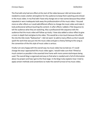 Christian Owens 02/05/2013
The final edit only had one effect at the start of the video because I did not know what I
needed to create a better atmosphere for the audience to keep them watching and enticed
in the music video. In my final edit I have only change one or two scenes because they either
repeated or were inadequate took away the professionalism of the music video. I focused
more on after effects as I could add different effects to change the music video and make it
look professional without touching the content. In after effects I added a Title Sequence to
tell the audience what they are watching. Also a professional title sequence tells the
audience that the music video will follow up nicely. I have also added a colour effect to give
a more in-depth feel and glow to the video. This would be a nice touch because the effect
fits into the title nicely “Radioactive”. I did not want to add to many effects as the it would
spoilt the work that was put into the music video and give a cheesy feeling to the song as
the convention of the this style of music video is serious.
Finally I am very happy with the overall way my music video has turned out. If I could
change the way I approached this music video again, I would make sure that I filmed as
much content as possible in the asserted time frame with more camera techniques being
used. The overall blog is organised and easy to find what is needed and is full of information
about my project and how I got to this final stage. In the blog it also explains how I tried to
apply certain methods and conventions to make the overall turnout of my music video.
 