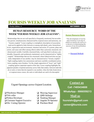 1
FOURSIS WEEKLY JOB ANALYSIS
Human Resource Quote
“The development of our hu-
man resources is an area in
which we need to do well as it
is decisive in determining the
success of our diversification
programme.”
― Hassanal Bolkiah
Contact us
Call -7405434608
WhatsApp - 8866559213
Mail us
foursishr@gmail.com
career@foursis.com
Urgent Job openings Across Gujarat
HUMAN RESOURCE WORD OF THE
WEEK"FOURSIS WEEKLY JOB ANALYSIS".
Relationships that are not well specified or frequently monitored, but neverthe-
less persist, simultaneously characterized by responsiveness and autonomy, are
“loosely coupled.” Loose coupling is a metaphoric description of association
(and can be applied to links between or among individuals, units, hierarchical
levels, organization and environment, intention and action, IT systems, plans and
action, and cause and effect among others) rather than a precisely measured, uni-
dimensional variable. Carefully structured links, well specified in advance, pre-
dictable, frequently and assiduously maintained, can be characterized as “tightly
coupled.” Relationships that are less structured, where linked activities are par-
tially independent of one another, may be characterized as “loosely coupled.”
Tight coupling implies less autonomous and more carefully coordinated action;
loose coupling, more freedom. Yet the simple opposition of “loose” and “tight”
coupling ignores important aspects of the idea. Loose coupling highlights the
apparent paradox of partial autonomy across links that endure, between individu-
als or units or items that do respond to one another; when the links break down
or responsiveness ceases, the units or individuals are said to be decoupled.
Weekly Edition : 4 SEPTEMBER : 2018
 