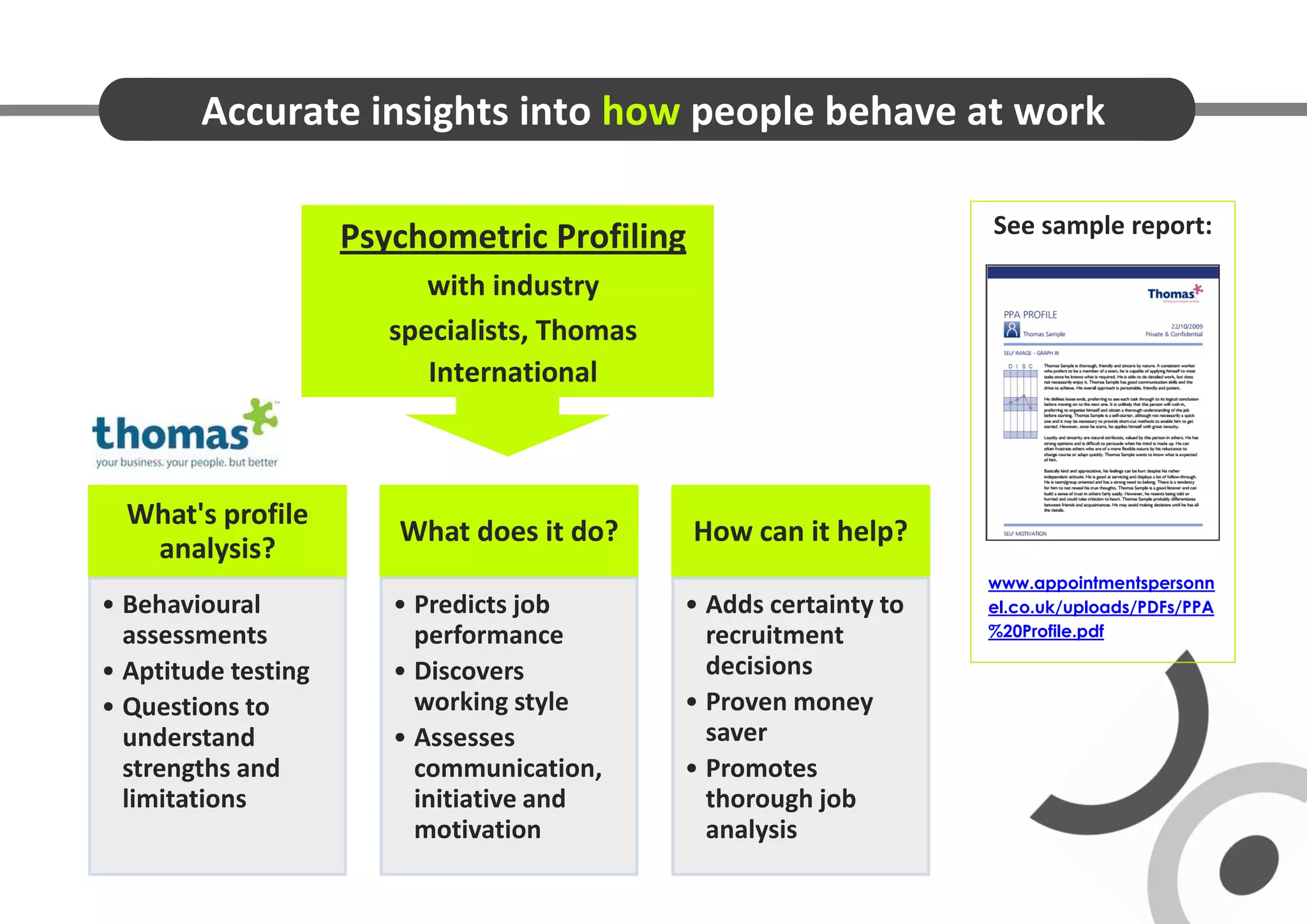 Accurate insights into how people behave at work

                                                                    See sample report:
                     Psychometric Profiling
                           with industry
                        specialists, Thomas
                           International



  What's profile
                        What does it do?      How can it help?
   analysis?
                                                                    www.appointmentspersonn
• Behavioural           • Predicts job        • Adds certainty to   el.co.uk/uploads/PDFs/PPA
  assessments             performance           recruitment         %20Profile.pdf

• Aptitude testing      • Discovers             decisions
• Questions to            working style       • Proven money
  understand            • Assesses              saver
  strengths and           communication,      • Promotes
  limitations             initiative and        thorough job
                          motivation            analysis
 