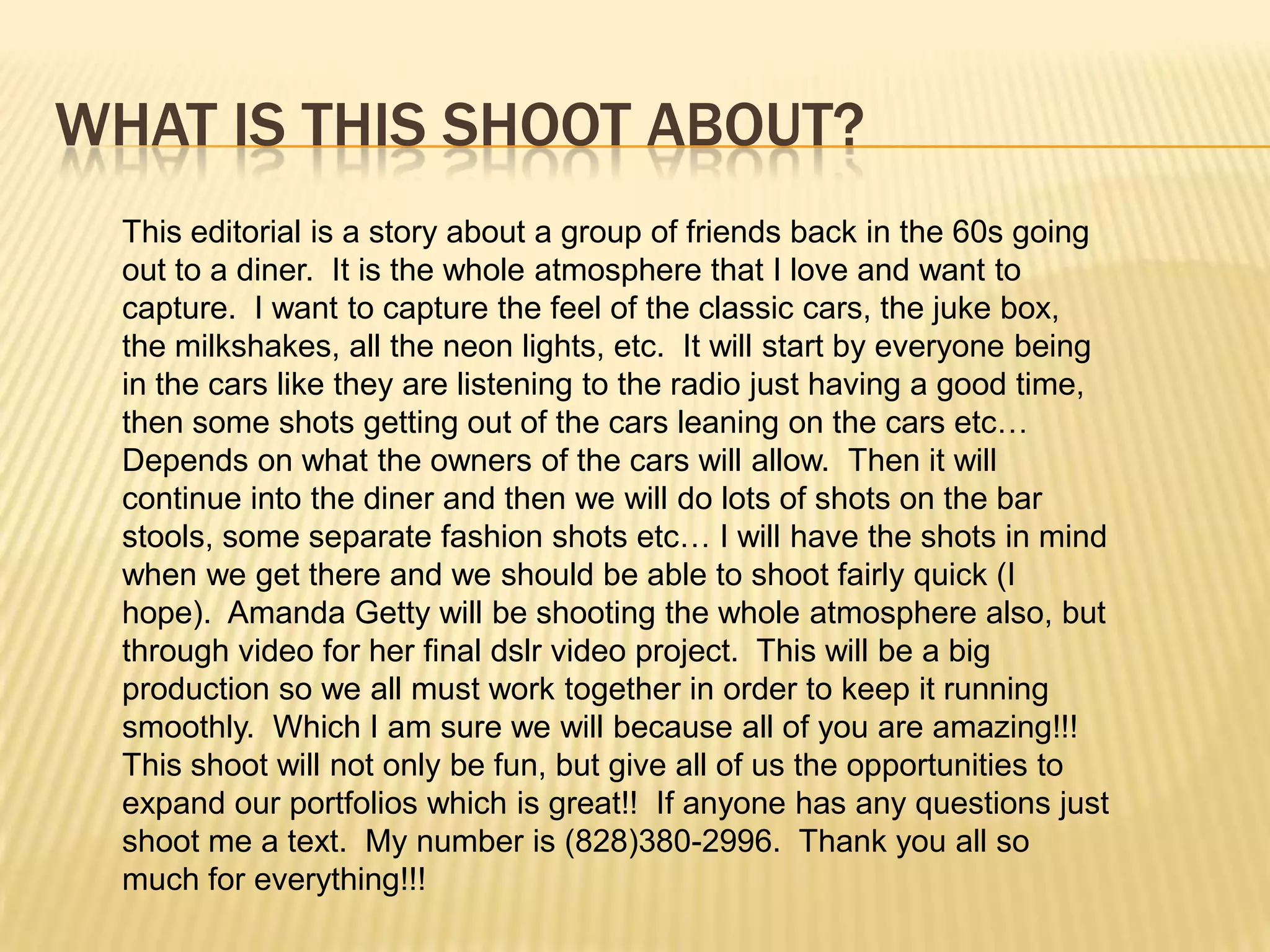 WHAT IS THIS SHOOT ABOUT?
This editorial is a story about a group of friends back in the 60s going
out to a diner. It is the whole atmosphere that I love and want to
capture. I want to capture the feel of the classic cars, the juke box,
the milkshakes, all the neon lights, etc. It will start by everyone being
in the cars like they are listening to the radio just having a good time,
then some shots getting out of the cars leaning on the cars etc…
Depends on what the owners of the cars will allow. Then it will
continue into the diner and then we will do lots of shots on the bar
stools, some separate fashion shots etc… I will have the shots in mind
when we get there and we should be able to shoot fairly quick (I
hope). Amanda Getty will be shooting the whole atmosphere also, but
through video for her final dslr video project. This will be a big
production so we all must work together in order to keep it running
smoothly. Which I am sure we will because all of you are amazing!!!
This shoot will not only be fun, but give all of us the opportunities to
expand our portfolios which is great!! If anyone has any questions just
shoot me a text. My number is (828)380-2996. Thank you all so
much for everything!!!
 