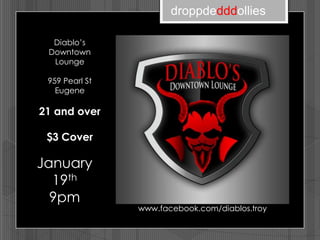 droppdedddollies

  Diablo’s
 Downtown
  Lounge

 959 Pearl St
   Eugene

21 and over

 $3 Cover

January
  19th
  9pm
                www.facebook.com/diablos.troy
 