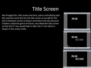 Title Screen
We changed the title screen text font, colour and editing style.
We used the same font for the title screen as we did for the
text in between scenes to keep it consistent and also because
it better suited the genre of horror. we edited the title screen
so that the 2nd line would fade in after the 1st line which is
shown in the screen shots.
 