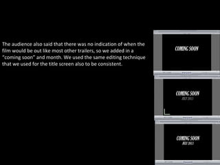 The audience also said that there was no indication of when the
film would be out like most other trailers, so we added in a
“coming soon” and month. We used the same editing technique
that we used for the title screen also to be consistent.
 