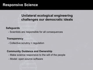 - Scientists are responsible for all consequences
Safeguards
Transparency
- Collective scrutiny > regulation
Community Guidance and Ownership
- Make science responsive to the will of the people
- Model: open-source software
Responsive Science
Unilateral ecological engineering
challenges our democratic ideals
 