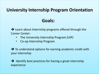 Goals:
 Learn about Internship programs offered through the
Career Center:
• The University Internship Program (UIP)
 To understand options for earning academic credit with
your internship
 Identify best practices for having a great internship
experience
University Internship Program Orientation
 