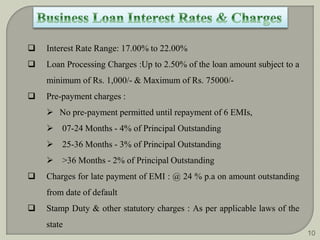  Interest Rate Range: 17.00% to 22.00% 
 Loan Processing Charges :Up to 2.50% of the loan amount subject to a 
minimum of Rs. 1,000/- & Maximum of Rs. 75000/- 
 Pre-payment charges : 
 No pre-payment permitted until repayment of 6 EMIs, 
 07-24 Months - 4% of Principal Outstanding 
 25-36 Months - 3% of Principal Outstanding 
 >36 Months - 2% of Principal Outstanding 
 Charges for late payment of EMI : @ 24 % p.a on amount outstanding 
from date of default 
 Stamp Duty & other statutory charges : As per applicable laws of the 
state 
10 
 