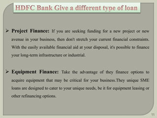  Project Finance: If you are seeking funding for a new project or new 
avenue in your business, then don't stretch your current financial constraints. 
With the easily available financial aid at your disposal, it's possible to finance 
your long-term infrastructure or industrial. 
 Equipment Finance: Take the advantage of they finance options to 
acquire equipment that may be critical for your business.They unique SME 
loans are designed to cater to your unique needs, be it for equipment leasing or 
other refinancing options. 
11 
 