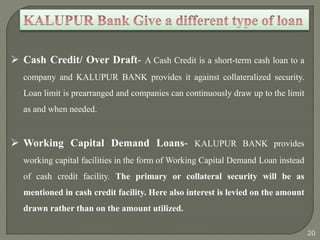  Cash Credit/ Over Draft- A Cash Credit is a short-term cash loan to a 
company and KALUPUR BANK provides it against collateralized security. 
Loan limit is prearranged and companies can continuously draw up to the limit 
as and when needed. 
 Working Capital Demand Loans- KALUPUR BANK provides 
working capital facilities in the form of Working Capital Demand Loan instead 
of cash credit facility. The primary or collateral security will be as 
mentioned in cash credit facility. Here also interest is levied on the amount 
drawn rather than on the amount utilized. 
20 
 