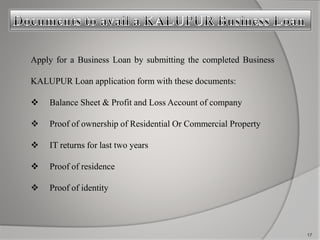 Apply for a Business Loan by submitting the completed Business 
KALUPUR Loan application form with these documents: 
 Balance Sheet & Profit and Loss Account of company 
 Proof of ownership of Residential Or Commercial Property 
 IT returns for last two years 
 Proof of residence 
 Proof of identity 
17 
 