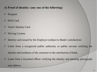 A) Proof of identity: (any one of the following) 
 Passport 
 PAN Card 
 Voter's Identity Card 
 Driving License 
 Identity card issued by the Employer (subject to Bank’s satisfaction) 
 Letter from a recognized public authoruty or public servant verifying the 
identity and residence of the customer to the satisfaction of bank. 
 Letter from a Gazetted officer verifying the identity and attesting photograph 
and address. 
18 
 