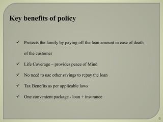 Key benefits of policy 
 Protects the family by paying off the loan amount in case of death 
of the customer 
 Life Coverage – provides peace of Mind 
 No need to use other savings to repay the loan 
 Tax Benefits as per applicable laws 
 One convenient package - loan + insurance 
6 
 