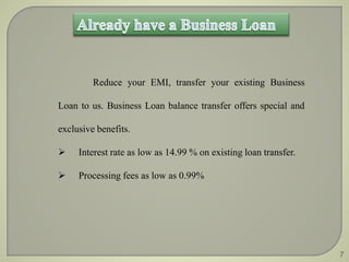 Reduce your EMI, transfer your existing Business 
Loan to us. Business Loan balance transfer offers special and 
exclusive benefits. 
 Interest rate as low as 14.99 % on existing loan transfer. 
 Processing fees as low as 0.99% 
7 
 