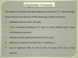 Self employed including individual proprietors, private ltd. Co. And partnership 
firms involved in the Business of Manufacturing, Trading or Services. 
 Minimum Turnover of Rs. 40 Lakhs. 
 Years in business: Minimum of 3 years in current business and 5 years 
total business experience 
 Business must be profit making for the last 2 years 
 Minimum Annual Income (ITR): Rs. 1.5 Lakhs p.a. 
 Age of Applicant: Min 21 years & Max. 65 years at the time of loan 
maturity. 
8 
 
