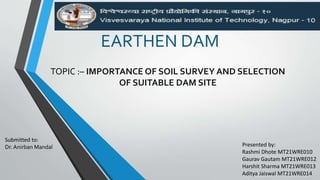 EARTHEN DAM
TOPIC :– IMPORTANCE OF SOIL SURVEY AND SELECTION
OF SUITABLE DAM SITE
Presented by:
Rashmi Dhote MT21WRE010
Gaurav Gautam MT21WRE012
Harshit Sharma MT21WRE013
Aditya Jaiswal MT21WRE014
Submitted to:
Dr. Anirban Mandal
 