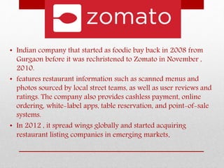 • Indian company that started as foodie bay back in 2008 from
Gurgaon before it was rechristened to Zomato in November ,
2010.
• features restaurant information such as scanned menus and
photos sourced by local street teams, as well as user reviews and
ratings. The company also provides cashless payment, online
ordering, white-label apps, table reservation, and point-of-sale
systems.
• In 2012 , it spread wings globally and started acquiring
restaurant listing companies in emerging markets.
 