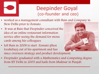 Deepinder Goyal
(co-founder and ceo)
• worked as a management consultant with Bain and Company in
New Delhi prior to Zomato.
• It was at Bain that Deepinder conceived the
idea of an online restaurant information
service after seeing the demand for menu
cards among his colleagues.
• left Bain in 2008 to start Zomato (then
foodiebay) out of his apartment and has
since overseen strategy and product development.
• Deepinder graduated with a Mathematics and Computing degree
from IIT Delhi in 2005 and hails from Muktsar in Punjab.
 