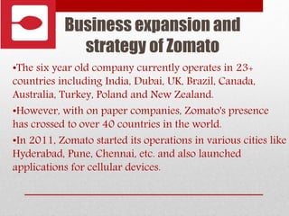 Business expansion and
strategy of Zomato
•The six year old company currently operates in 23+
countries including India, Dubai, UK, Brazil, Canada,
Australia, Turkey, Poland and New Zealand.
•However, with on paper companies, Zomato's presence
has crossed to over 40 countries in the world.
•In 2011, Zomato started its operations in various cities like
Hyderabad, Pune, Chennai, etc. and also launched
applications for cellular devices.
 