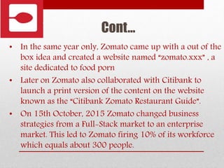 Cont…
• In the same year only, Zomato came up with a out of the
box idea and created a website named “zomato.xxx” , a
site dedicated to food porn
• Later on Zomato also collaborated with Citibank to
launch a print version of the content on the website
known as the “Citibank Zomato Restaurant Guide”.
• On 15th October, 2015 Zomato changed business
strategies from a Full-Stack market to an enterprise
market. This led to Zomato firing 10% of its workforce
which equals about 300 people.
 