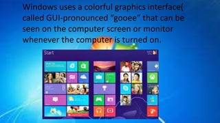 Windows uses a colorful graphics interface(
called GUI-pronounced “gooee” that can be
seen on the computer screen or monitor
whenever the computer is turned on.
 
