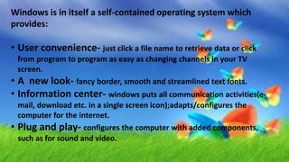 Windows is in itself a self-contained operating system which
provides:
• User convenience- just click a file name to retrieve data or click
from program to program as easy as changing channels in your TV
screen.
• A new look- fancy border, smooth and streamlined text fonts.
• Information center- windows puts all communication activities(e-
mail, download etc. in a single screen icon);adapts/configures the
computer for the internet.
• Plug and play- configures the computer with added components,
such as for sound and video.
 