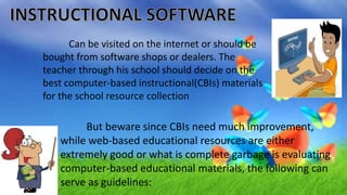 Can be visited on the internet or should be
bought from software shops or dealers. The
teacher through his school should decide on the
best computer-based instructional(CBIs) materials
for the school resource collection
But beware since CBIs need much improvement,
while web-based educational resources are either
extremely good or what is complete garbage is evaluating
computer-based educational materials, the following can
serve as guidelines:
 