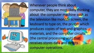 Whenever people think about
computer, they are most likely thinking
about the computer machine such as
the television like monitor screen, the
keyboard to type on, the printer which
produces copies of text-and-graphics
materials, and the computer circuits
(the central processing unit) that
receives stores data and directs
computer operations.
 