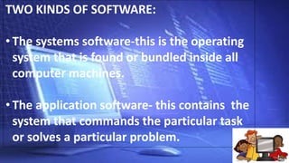 TWO KINDS OF SOFTWARE:
• The systems software-this is the operating
system that is found or bundled inside all
computer machines.
• The application software- this contains the
system that commands the particular task
or solves a particular problem.
 
