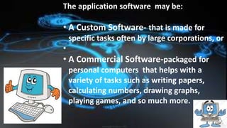 The application software may be:
• A Custom Software- that is made for
specific tasks often by large corporations, or
•
• A Commercial Software-packaged for
personal computers that helps with a
variety of tasks such as writing papers,
calculating numbers, drawing graphs,
playing games, and so much more.
 