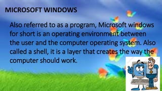 MICROSOFT WINDOWS
Also referred to as a program, Microsoft windows
for short is an operating environment between
the user and the computer operating system. Also
called a shell, it is a layer that creates the way the
computer should work.
 