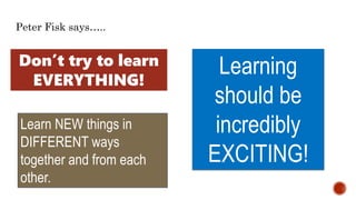 Learning
should be
incredibly
EXCITING!
Learn NEW things in
DIFFERENT ways
together and from each
other.
Peter Fisk says…..
Don’t try to learn
EVERYTHING!
 