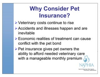 Why Consider Pet
          Insurance?
 Veterinary costs continue to rise
 Accidents and illnesses happen and are
  inevitable
 Economic realities of treatment can cause
  conflict with the pet bond
 Pet insurance gives pet owners the
  ability to afford needed veterinary care
  with a manageable monthly premium
 