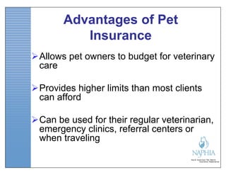 Advantages of Pet
          Insurance
Allows pet owners to budget for veterinary
 care

Provides higher limits than most clients
 can afford

Can be used for their regular veterinarian,
 emergency clinics, referral centers or
 when traveling
 