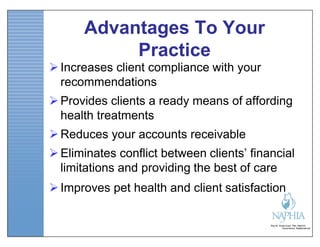 Advantages To Your
           Practice
 Increases client compliance with your
  recommendations
 Provides clients a ready means of affording
  health treatments
 Reduces your accounts receivable
 Eliminates conflict between clients’ financial
  limitations and providing the best of care
 Improves pet health and client satisfaction
 