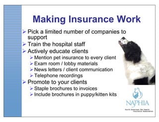 Making Insurance Work
 Pick a limited number of companies to
  support
 Train the hospital staff
 Actively educate clients
   Mention pet insurance to every client
   Exam room / lobby materials
   News letters / client communication
   Telephone recordings
 Promote to your clients
   Staple brochures to invoices
   Include brochures in puppy/kitten kits
 