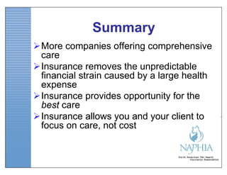 Summary
More companies offering comprehensive
 care
Insurance removes the unpredictable
 financial strain caused by a large health
 expense
Insurance provides opportunity for the
 best care
Insurance allows you and your client to
 focus on care, not cost
 
