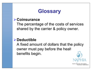 Glossary
Coinsurance
 The percentage of the costs of services
 shared by the carrier & policy owner.

Deductible
 A fixed amount of dollars that the policy
 owner must pay before the health
 benefits begin.
 