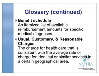 Glossary (continued)
Benefit schedule
 An itemized list of available
 reimbursement amounts for specific
 medical diagnoses.
Usual, Customary, & Reasonable
 Charges
 The charge for health care that is
 consistent with the average rate or
 charge for identical or similar services in
 a certain geographical area.
 
