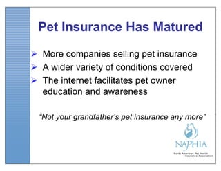 Pet Insurance Has Matured

 More companies selling pet insurance
 A wider variety of conditions covered
 The internet facilitates pet owner
  education and awareness

 “Not your grandfather’s pet insurance any more”
 