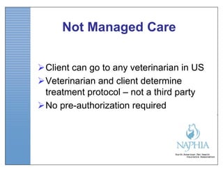 Not Managed Care


Client can go to any veterinarian in US
Veterinarian and client determine
 treatment protocol – not a third party
No pre-authorization required
 