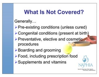 What Is Not Covered?
Generally…
Pre-existing conditions (unless cured)
Congenital conditions (present at birth)
Preventative, elective and cosmetic
 procedures
Boarding and grooming
Food, including prescription food
Supplements and vitamins
 