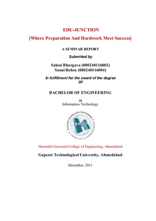 EDU-JUNCTION
[Where Preparation And Hardwork Meet Success]

                 A SEMINAR REPORT

                      Submitted by

           Saloni Bhargava (080240116002)
             Sonal Bohra (080240116004)
        In fulfillment for the award of the degree
                             Of

          BACHELOR OF ENGINEERING
                            In
                  Information Technology




    Hasmukh Goswami College of Engineering, Ahmedabad

    Gujarat Technological University, Ahmedabad

                     December, 2011
 