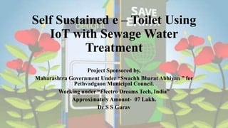 Project Sponsored by,
Maharashtra Government Under “Swachh Bharat Abhiyan ” for
Pethvadgaon Municipal Council.
Working under “Electro Dreams Tech, India”
Approximately Amount- 07 Lakh.
Dr S S Gurav
Self Sustained e – Toilet Using
IoT with Sewage Water
Treatment
 