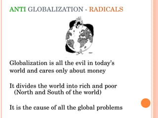 ANTI  GLOBALIZATION -  RADICALS Globalization is all the evil in today’s  world and cares only about money It divides the world into rich and poor (North and South of the world)  It is the cause of all the global problems 